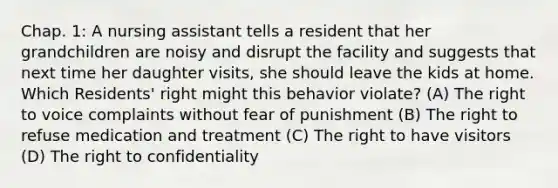 Chap. 1: A nursing assistant tells a resident that her grandchildren are noisy and disrupt the facility and suggests that next time her daughter visits, she should leave the kids at home. Which Residents' right might this behavior violate? (A) The right to voice complaints without fear of punishment (B) The right to refuse medication and treatment (C) The right to have visitors (D) The right to confidentiality