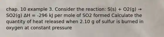 chap. 10 example 3. Consider the reaction: S(s) + O2(g) → SO2(g) ΔH = -296 kJ per mole of SO2 formed Calculate the quantity of heat released when 2.10 g of sulfur is burned in oxygen at constant pressure