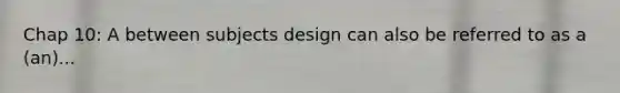 Chap 10: A between subjects design can also be referred to as a (an)...