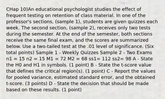 CHap 10)An educational psychologist studies the effect of frequent testing on retention of class material. In one of the professor's sections, (sample 1), students are given quizzes each week. The second section, (sample 2), receives only two tests during the semester. At the end of the semester, both sections receive the same final exam, and the scores are summarized below. Use a two-tailed test at the .01 level of significance. (Six total points) Sample 1 - Weekly Quizzes Sample 2 - Two Exams n1 = 15 n2 = 15 M1 = 72 M2 = 68 ss1= 112 ss2= 98 A - State the H0 and H1 in symbols. (1 point) B - State the t-score value that defines the critical region(s). (1 point) C - Report the values for pooled variance, estimated standard error, and the obtained t-score. (3 points) D - State the decision that should be made based on these results. (1 point)