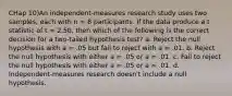 CHap 10)An independent-measures research study uses two samples, each with n = 8 participants. If the data produce a t statistic of t = 2.50, then which of the following is the correct decision for a two-tailed hypothesis test? a. Reject the null hypothesis with a = .05 but fail to reject with a = .01. b. Reject the null hypothesis with either a = .05 or a = .01. c. Fail to reject the null hypothesis with either a = .05 or a = .01. d. Independent-measures research doesn't include a null hypothesis.