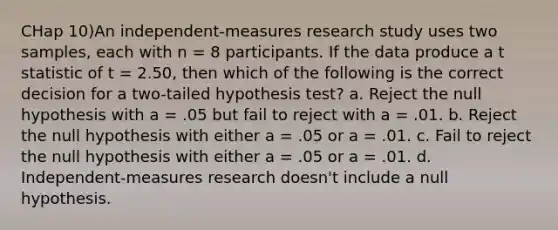 CHap 10)An independent-measures research study uses two samples, each with n = 8 participants. If the data produce a t statistic of t = 2.50, then which of the following is the correct decision for a two-tailed hypothesis test? a. Reject the null hypothesis with a = .05 but fail to reject with a = .01. b. Reject the null hypothesis with either a = .05 or a = .01. c. Fail to reject the null hypothesis with either a = .05 or a = .01. d. Independent-measures research doesn't include a null hypothesis.