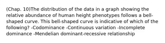 (Chap. 10)The distribution of the data in a graph showing the relative abundance of human height phenotypes follows a bell-shaped curve. This bell-shaped curve is indicative of which of the following? -Codominance -Continuous variation -Incomplete dominance -Mendelian dominant-recessive relationship