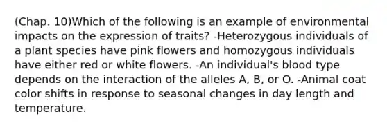 (Chap. 10)Which of the following is an example of environmental impacts on the expression of traits? -Heterozygous individuals of a plant species have pink flowers and homozygous individuals have either red or white flowers. -An individual's blood type depends on the interaction of the alleles A, B, or O. -Animal coat color shifts in response to seasonal changes in day length and temperature.