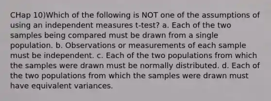 CHap 10)Which of the following is NOT one of the assumptions of using an independent measures t-test? a. Each of the two samples being compared must be drawn from a single population. b. Observations or measurements of each sample must be independent. c. Each of the two populations from which the samples were drawn must be normally distributed. d. Each of the two populations from which the samples were drawn must have equivalent variances.