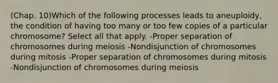 (Chap. 10)Which of the following processes leads to aneuploidy, the condition of having too many or too few copies of a particular chromosome? Select all that apply. -Proper separation of chromosomes during meiosis -Nondisjunction of chromosomes during mitosis -Proper separation of chromosomes during mitosis -Nondisjunction of chromosomes during meiosis