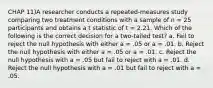 CHAP 11)A researcher conducts a repeated-measures study comparing two treatment conditions with a sample of n = 25 participants and obtains a t statistic of t = 2.21. Which of the following is the correct decision for a two-tailed test? a. Fail to reject the null hypothesis with either a = .05 or a = .01. b. Reject the null hypothesis with either a = .05 or a = .01. c. Reject the null hypothesis with a = .05 but fail to reject with a = .01. d. Reject the null hypothesis with a = .01 but fail to reject with a = .05.