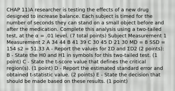 CHAP 11)A researcher is testing the effects of a new drug designed to increase balance. Each subject is timed for the number of seconds they can stand on a small object before and after the medication. Complete this analysis using a two-tailed test, at the α = .01 level. (7 total points) Subject Measurement 1 Measurement 2 A 34 44 B 41 39 C 30 45 D 21 30 MD = 8 SSD = 154 s2 = 51.33 A - Report the values for ΣD and ΣD2 (2 points): B - State the H0 and H1 in symbols for this two-tailed test. (1 point) C - State the t-score value that defines the critical region(s). (1 point) D - Report the estimated standard error and obtained t-statistic value. (2 points) E - State the decision that should be made based on these results. (1 point)