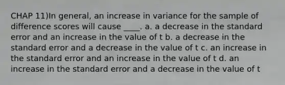 CHAP 11)In general, an increase in variance for the sample of difference scores will cause ____. a. a decrease in the standard error and an increase in the value of t b. a decrease in the standard error and a decrease in the value of t c. an increase in the standard error and an increase in the value of t d. an increase in the standard error and a decrease in the value of t