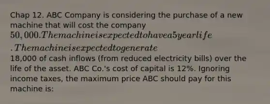 Chap 12. ABC Company is considering the purchase of a new machine that will cost the company 50,000. The machine is expected to have a 5 year life. The machine is expected to generate18,000 of cash inflows (from reduced electricity bills) over the life of the asset. ABC Co.'s cost of capital is 12%. Ignoring income taxes, the maximum price ABC should pay for this machine is: