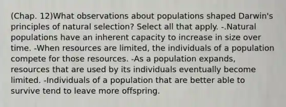 (Chap. 12)What observations about populations shaped Darwin's principles of natural selection? Select all that apply. -.Natural populations have an inherent capacity to increase in size over time. -When resources are limited, the individuals of a population compete for those resources. -As a population expands, resources that are used by its individuals eventually become limited. -Individuals of a population that are better able to survive tend to leave more offspring.