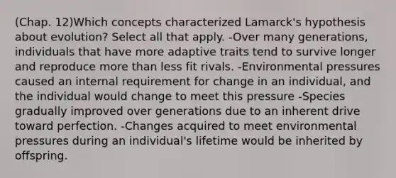 (Chap. 12)Which concepts characterized Lamarck's hypothesis about evolution? Select all that apply. -Over many generations, individuals that have more adaptive traits tend to survive longer and reproduce <a href='https://www.questionai.com/knowledge/keWHlEPx42-more-than' class='anchor-knowledge'>more than</a> less fit rivals. -Environmental pressures caused an internal requirement for change in an individual, and the individual would change to meet this pressure -Species gradually improved over generations due to an inherent drive toward perfection. -Changes acquired to meet environmental pressures during an individual's lifetime would be inherited by offspring.