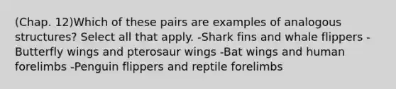 (Chap. 12)Which of these pairs are examples of analogous structures? Select all that apply. -Shark fins and whale flippers -Butterfly wings and pterosaur wings -Bat wings and human forelimbs -Penguin flippers and reptile forelimbs