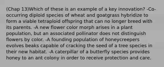 (Chap 13)Which of these is an example of a key innovation? -Co-occurring diploid species of wheat and goatgrass hybridize to form a viable tetraploid offspring that can no longer breed with its parents. -A new flower color morph arises in a plant population, but an associated pollinator does not distinguish flowers by color. -A founding population of honeycreepers evolves beaks capable of cracking the seed of a tree species in their new habitat. -A caterpillar of a butterfly species provides honey to an ant colony in order to receive protection and care.