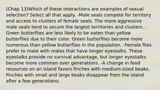 (Chap 13)Which of these interactions are examples of sexual selection? Select all that apply. -Male seals compete for territory and access to clusters of female seals. The more aggressive male seals tend to secure the largest territories and clusters. -Green butterflies are less likely to be eaten than yellow butterflies due to their color. Green butterflies become more numerous than yellow butterflies in the population. -Female flies prefer to mate with males that have longer eyestalks. These eyestalks provide no survival advantage, but longer eyestalks become more common over generations. -A change in food resources on an island favors finches with medium-sized beaks. Finches with small and large beaks disappear from the island after a few generations.