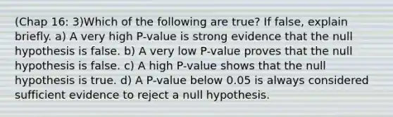 (Chap 16: 3)Which of the following are true? If false, explain briefly. a) A very high P-value is strong evidence that the null hypothesis is false. b) A very low P-value proves that the null hypothesis is false. c) A high P-value shows that the null hypothesis is true. d) A P-value below 0.05 is always considered sufficient evidence to reject a null hypothesis.