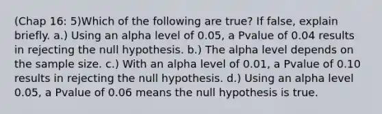 (Chap 16: 5)Which of the following are true? If false, explain briefly. a.) Using an alpha level of 0.05, a Pvalue of 0.04 results in rejecting the null hypothesis. b.) The alpha level depends on the sample size. c.) With an alpha level of 0.01, a Pvalue of 0.10 results in rejecting the null hypothesis. d.) Using an alpha level 0.05, a Pvalue of 0.06 means the null hypothesis is true.