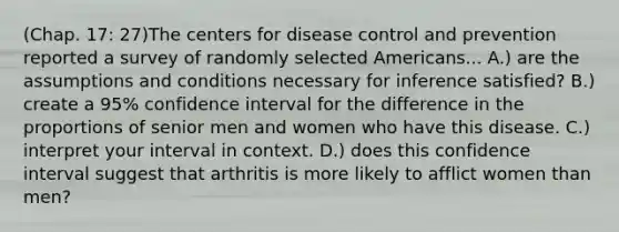 (Chap. 17: 27)The centers for disease control and prevention reported a survey of randomly selected Americans... A.) are the assumptions and conditions necessary for inference satisfied? B.) create a 95% confidence interval for the difference in the proportions of senior men and women who have this disease. C.) interpret your interval in context. D.) does this confidence interval suggest that arthritis is more likely to afflict women than men?