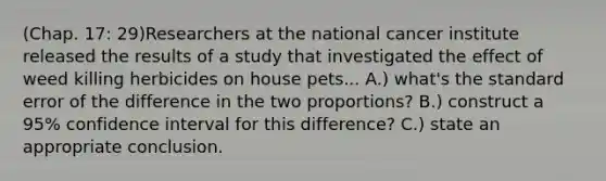 (Chap. 17: 29)Researchers at the national cancer institute released the results of a study that investigated the effect of weed killing herbicides on house pets... A.) what's the standard error of the difference in the two proportions? B.) construct a 95% confidence interval for this difference? C.) state an appropriate conclusion.