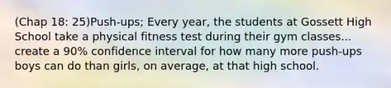 (Chap 18: 25)Push-ups; Every year, the students at Gossett High School take a physical fitness test during their gym classes... create a 90% confidence interval for how many more push-ups boys can do than girls, on average, at that high school.