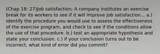 (Chap 18: 27)Job satisfaction; A company institutes an exercise break for its workers to see if it will improve job satisfaction... a.) identify the procedure you would use to assess the effectiveness of the exercise program, and check to see if the conditions allow the use of that procedure. b.) test an appropriate hypothesis and state your conclusion. c.) if your conclusion turns out to be incorrect, what kind of error did you commit?