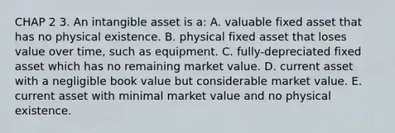 CHAP 2 3. An intangible asset is a: A. valuable fixed asset that has no physical existence. B. physical fixed asset that loses value over time, such as equipment. C. fully-depreciated fixed asset which has no remaining market value. D. current asset with a negligible book value but considerable market value. E. current asset with minimal market value and no physical existence.