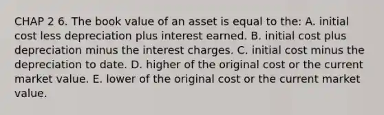 CHAP 2 6. The book value of an asset is equal to the: A. initial cost less depreciation plus interest earned. B. initial cost plus depreciation minus the interest charges. C. initial cost minus the depreciation to date. D. higher of the original cost or the current market value. E. lower of the original cost or the current market value.