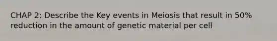 CHAP 2: Describe the Key events in Meiosis that result in 50% reduction in the amount of genetic material per cell