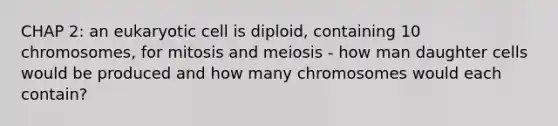 CHAP 2: an eukaryotic cell is diploid, containing 10 chromosomes, for mitosis and meiosis - how man daughter cells would be produced and how many chromosomes would each contain?