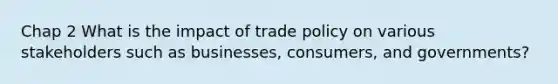 Chap 2 What is the impact of trade policy on various stakeholders such as businesses, consumers, and governments?