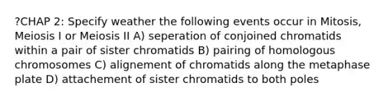 ?CHAP 2: Specify weather the following events occur in Mitosis, Meiosis I or Meiosis II A) seperation of conjoined chromatids within a pair of sister chromatids B) pairing of homologous chromosomes C) alignement of chromatids along the metaphase plate D) attachement of sister chromatids to both poles