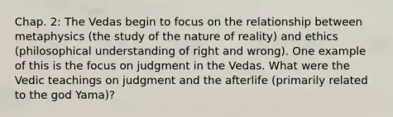 Chap. 2: The Vedas begin to focus on the relationship between metaphysics (the study of the nature of reality) and ethics (philosophical understanding of right and wrong). One example of this is the focus on judgment in the Vedas. What were the Vedic teachings on judgment and the afterlife (primarily related to the god Yama)?