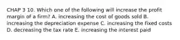 CHAP 3 10. Which one of the following will increase the profit margin of a firm? A. increasing the cost of goods sold B. increasing the depreciation expense C. increasing the fixed costs D. decreasing the tax rate E. increasing the interest paid