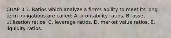 CHAP 3 3. Ratios which analyze a firm's ability to meet its long-term obligations are called: A. profitability ratios. B. asset utilization ratios. C. leverage ratios. D. market value ratios. E. liquidity ratios.