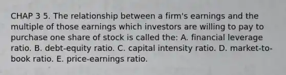 CHAP 3 5. The relationship between a firm's earnings and the multiple of those earnings which investors are willing to pay to purchase one share of stock is called the: A. financial leverage ratio. B. debt-equity ratio. C. capital intensity ratio. D. market-to-book ratio. E. price-earnings ratio.