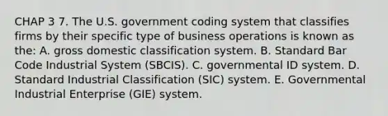 CHAP 3 7. The U.S. government coding system that classifies firms by their specific type of business operations is known as the: A. gross domestic classification system. B. Standard Bar Code Industrial System (SBCIS). C. governmental ID system. D. Standard Industrial Classification (SIC) system. E. Governmental Industrial Enterprise (GIE) system.