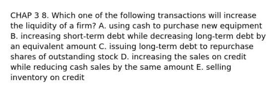 CHAP 3 8. Which one of the following transactions will increase the liquidity of a firm? A. using cash to purchase new equipment B. increasing short-term debt while decreasing long-term debt by an equivalent amount C. issuing long-term debt to repurchase shares of outstanding stock D. increasing the sales on credit while reducing cash sales by the same amount E. selling inventory on credit