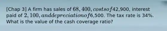 [Chap 3] A firm has sales of 68,400, costs of42,900, interest paid of 2,100, and depreciation of6,500. The tax rate is 34%. What is the value of the cash coverage ratio?