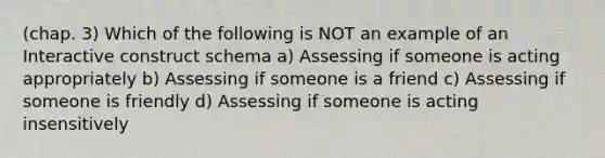 (chap. 3) Which of the following is NOT an example of an Interactive construct schema a) Assessing if someone is acting appropriately b) Assessing if someone is a friend c) Assessing if someone is friendly d) Assessing if someone is acting insensitively