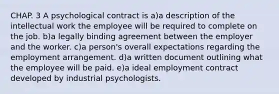 CHAP. 3 A psychological contract is a)a description of the intellectual work the employee will be required to complete on the job. b)a legally binding agreement between the employer and the worker. c)a person's overall expectations regarding the employment arrangement. d)a written document outlining what the employee will be paid. e)a ideal employment contract developed by industrial psychologists.