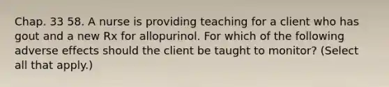 Chap. 33 58. A nurse is providing teaching for a client who has gout and a new Rx for allopurinol. For which of the following adverse effects should the client be taught to monitor? (Select all that apply.)