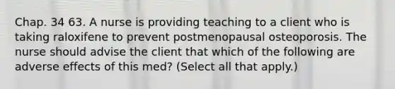 Chap. 34 63. A nurse is providing teaching to a client who is taking raloxifene to prevent postmenopausal osteoporosis. The nurse should advise the client that which of the following are adverse effects of this med? (Select all that apply.)