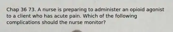 Chap 36 73. A nurse is preparing to administer an opioid agonist to a client who has acute pain. Which of the following complications should the nurse monitor?