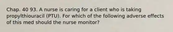 Chap. 40 93. A nurse is caring for a client who is taking propylthiouracil (PTU). For which of the following adverse effects of this med should the nurse monitor?