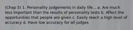 (Chap 5) 1. Personality judgements in daily life... a. Are much less important than the results of personality tests b. Affect the opportunities that people are given c. Easily reach a high level of accuracy d. Have low accuracy for all judges