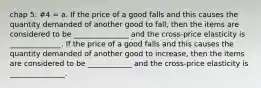 chap 5: #4 = a. If the price of a good falls and this causes the quantity demanded of another good to fall, then the items are considered to be _______________ and the cross-price elasticity is ______________. If the price of a good falls and this causes the quantity demanded of another good to increase, then the items are considered to be ____________ and the cross-price elasticity is _______________.