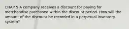 CHAP 5 A company receives a discount for paying for merchandise purchased within the discount period. How will the amount of the discount be recorded in a perpetual inventory system?