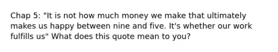 Chap 5: "It is not how much money we make that ultimately makes us happy between nine and five. It's whether our work fulfills us" What does this quote mean to you?