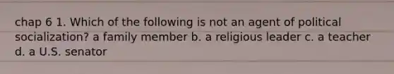 chap 6 1. Which of the following is not an agent of political socialization? a family member b. a religious leader c. a teacher d. a U.S. senator