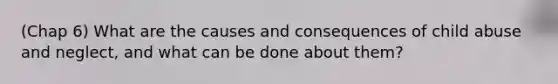 (Chap 6) What are the causes and consequences of child abuse and neglect, and what can be done about them?